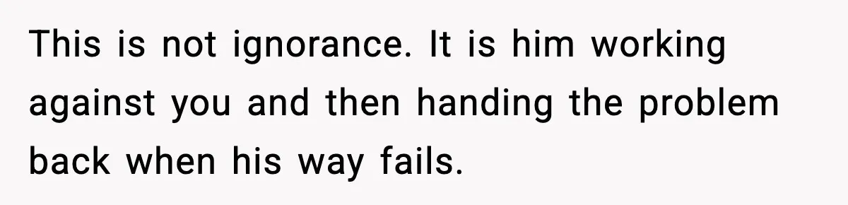 This is not ignorance. It is him working against you and then handing the problem back when his way fails.