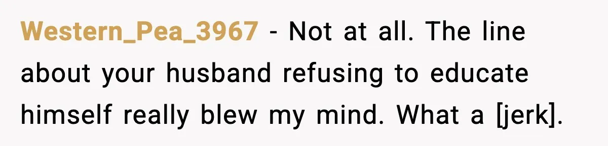 Western_Pea_3967 - Not at all. The line about your husband refusing to educate himself really blew my mind. What a [jerk].