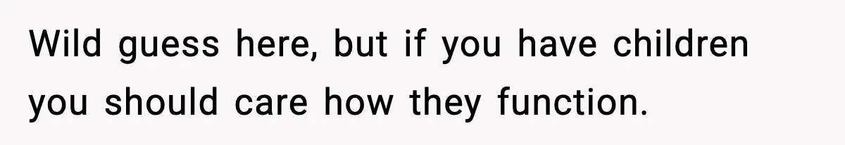Wild guess here, but if you have children you should care how they function.