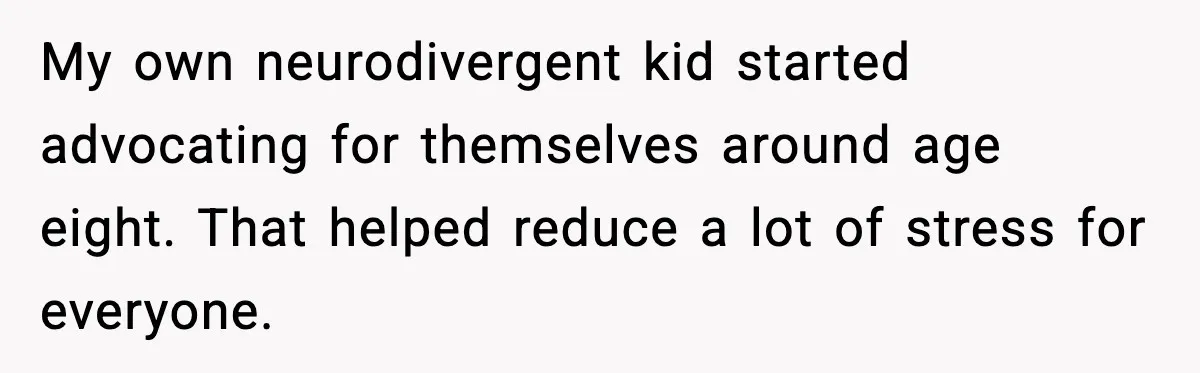 My own neurodivergent kid started advocating for themselves around age eight. That helped reduce a lot of stress for everyone.