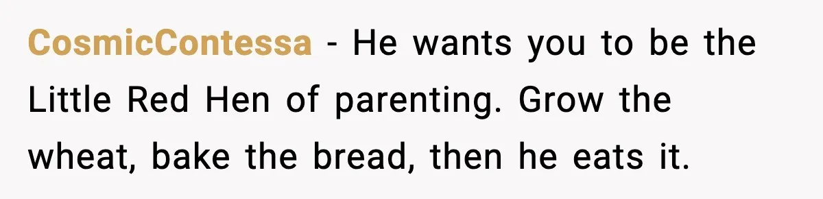 CosmicContessa - He wants you to be the Little Red Hen of parenting. Grow the wheat, bake the bread, then he eats it.