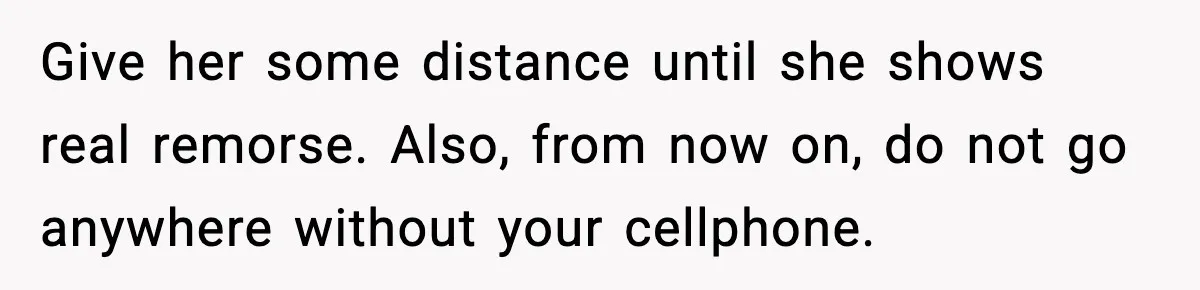 Give her some distance until she shows real remorse. Also, from now on, do not go anywhere without your cellphone.