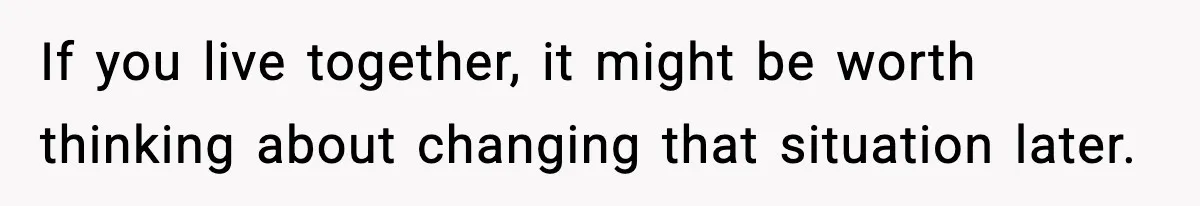 If you live together, it might be worth thinking about changing that situation later.