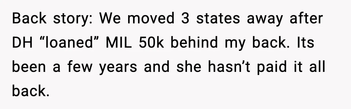 Back story: We moved 3 states away after DH “loaned” MIL 50k behind my back. Its been a few years and she hasn’t paid it all back.