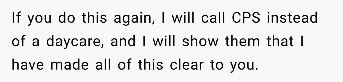 If you do this again, I will call CPS instead of a daycare, and I will show them that I have made all of this clear to you.