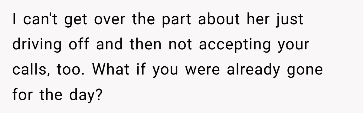 I can't get over the part about her just driving off and then not accepting your calls, too. What if you were already gone for the day?
