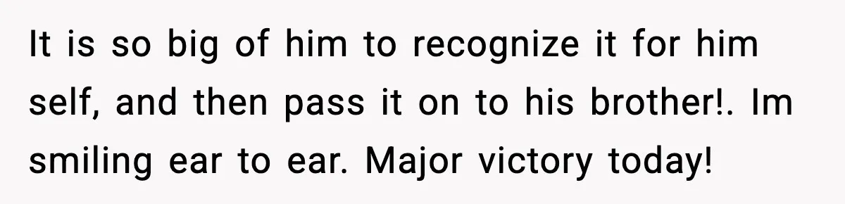 It is so big of him to recognize it for him self, and then pass it on to his brother!. Im smiling ear to ear. Major victory today!