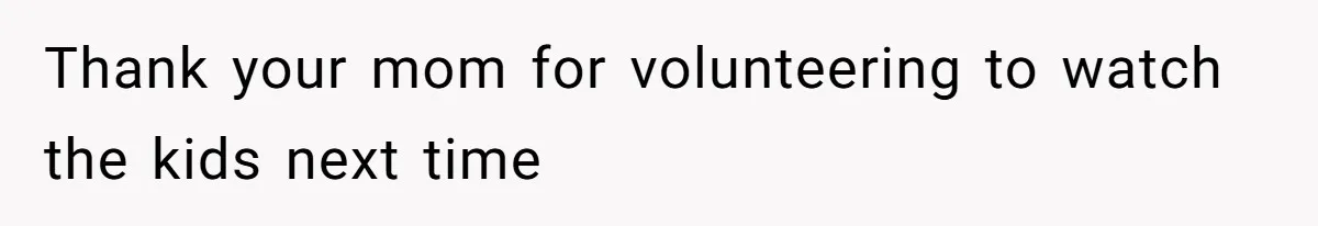 Thank your mom for volunteering to watch the kids next time