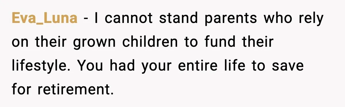 Eva_Luna - I cannot stand parents who rely on their grown children to fund their lifestyle. You had your entire life to save for retirement.