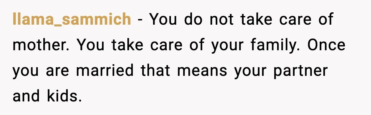 llama_sammich - You do not take care of mother. You take care of your family. Once you are married that means your partner and kids.