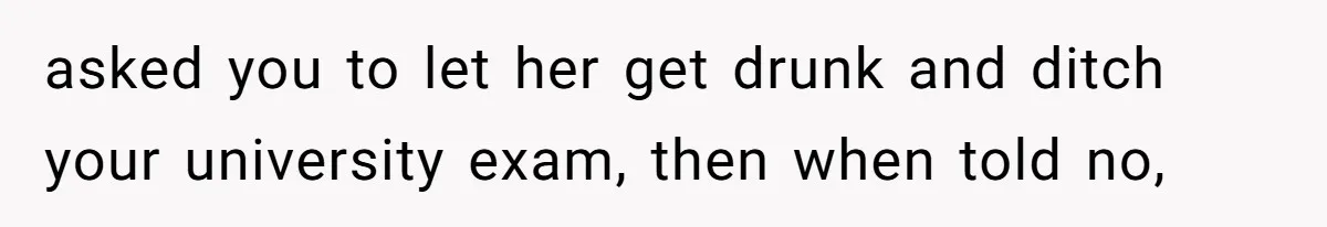 asked you to let her get drunk and ditch your university exam, then when told no,