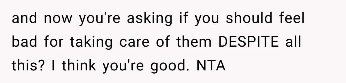 and now you're asking if you should feel bad for taking care of them DESPITE all this? I think you're good. NTA
