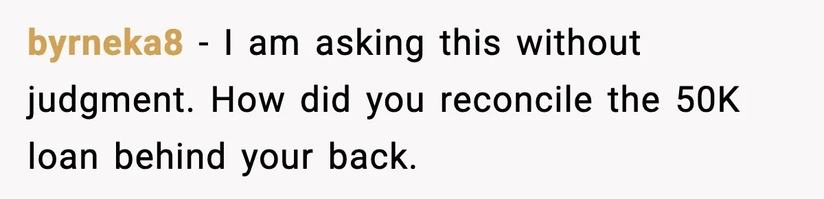 byrneka8 - I am asking this without judgment. How did you reconcile the 50K loan behind your back.