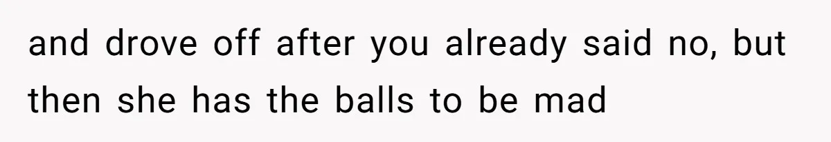 and drove off after you already said no, but then she has the balls to be mad