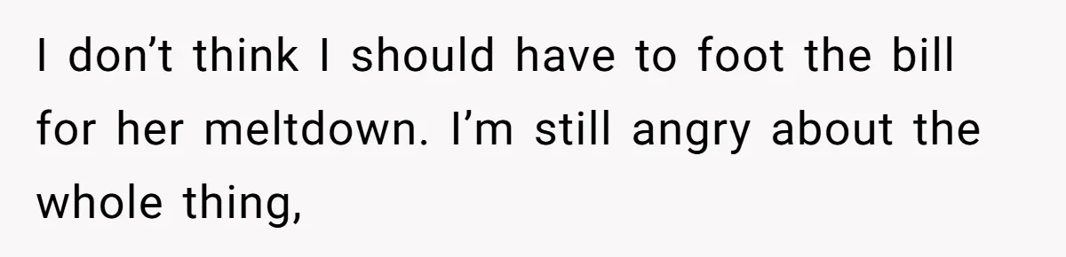 I don’t think I should have to foot the bill for her meltdown. I’m still angry about the whole thing,