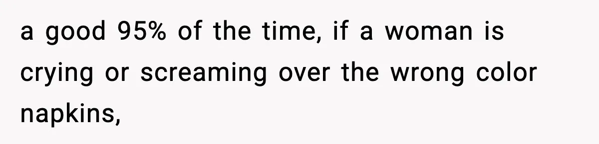 a good 95% of the time, if a woman is crying or screaming over the wrong color napkins,