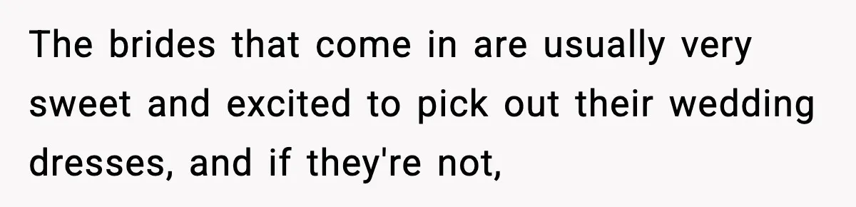 The brides that come in are usually very sweet and excited to pick out their wedding dresses, and if they're not,