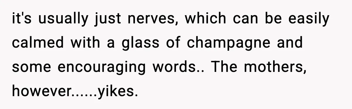 it's usually just nerves, which can be easily calmed with a glass of champagne and some encouraging words.. The mothers, however......yikes.
