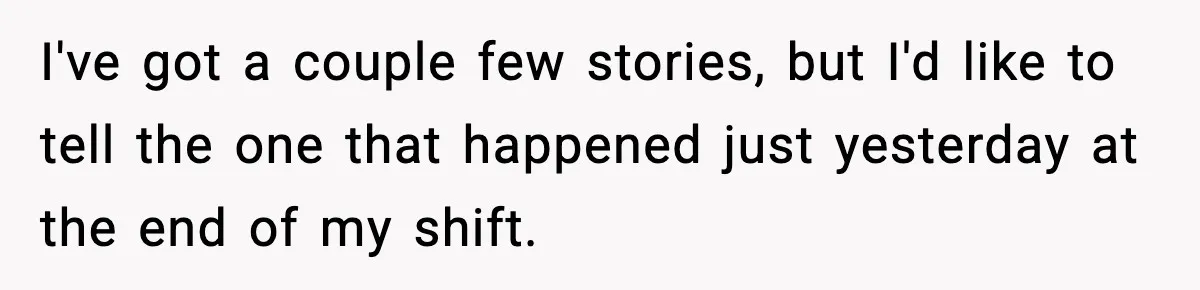 I've got a couple few stories, but I'd like to tell the one that happened just yesterday at the end of my shift.
