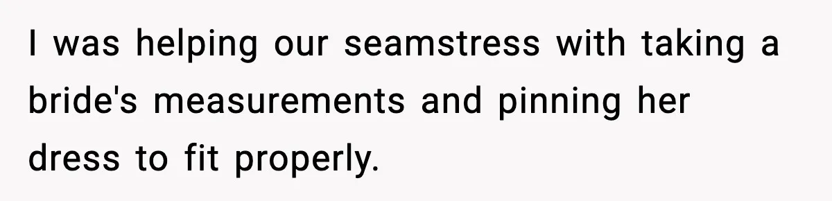I was helping our seamstress with taking a bride's measurements and pinning her dress to fit properly.