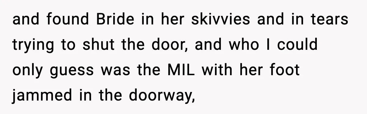 and found Bride in her skivvies and in tears trying to shut the door, and who I could only guess was the MIL with her foot jammed in the doorway,
