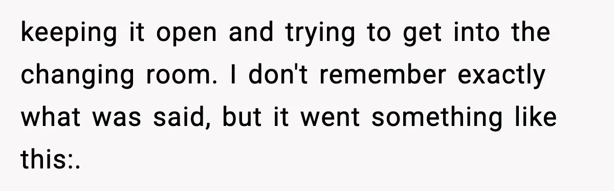 keeping it open and trying to get into the changing room. I don't remember exactly what was said, but it went something like this:.