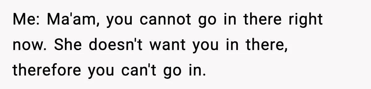 Me: Ma'am, you cannot go in there right now. She doesn't want you in there, therefore you can't go in.