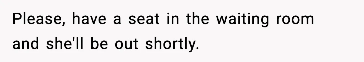 Please, have a seat in the waiting room and she'll be out shortly.