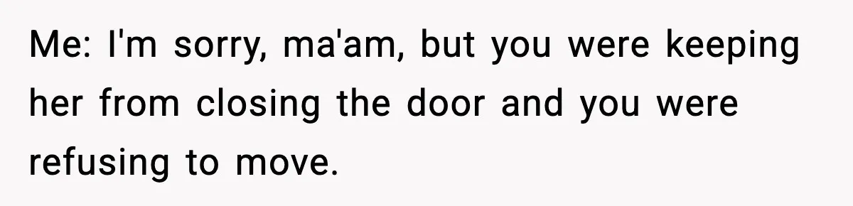 Me: I'm sorry, ma'am, but you were keeping her from closing the door and you were refusing to move.