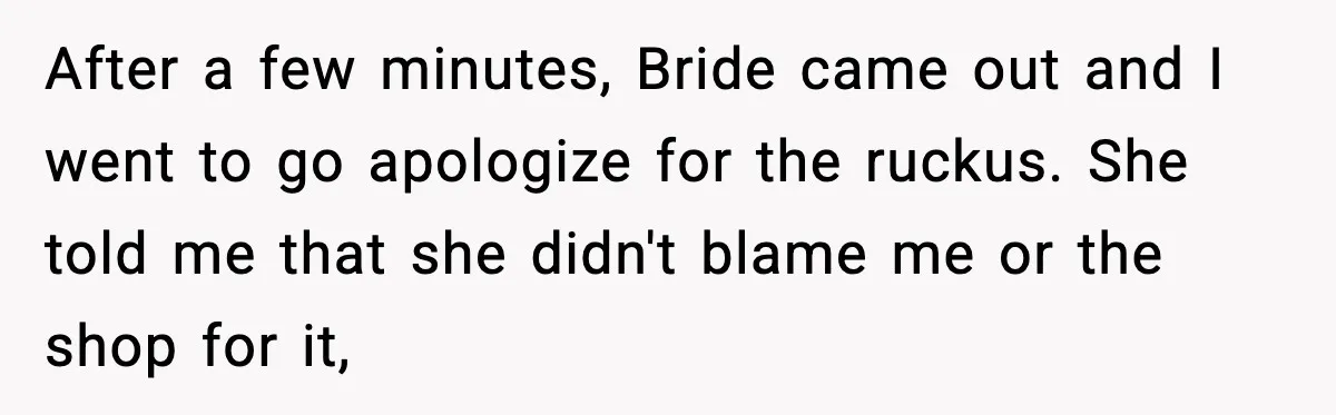 After a few minutes, Bride came out and I went to go apologize for the ruckus. She told me that she didn't blame me or the shop for it,