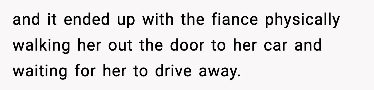 and it ended up with the fiance physically walking her out the door to her car and waiting for her to drive away.