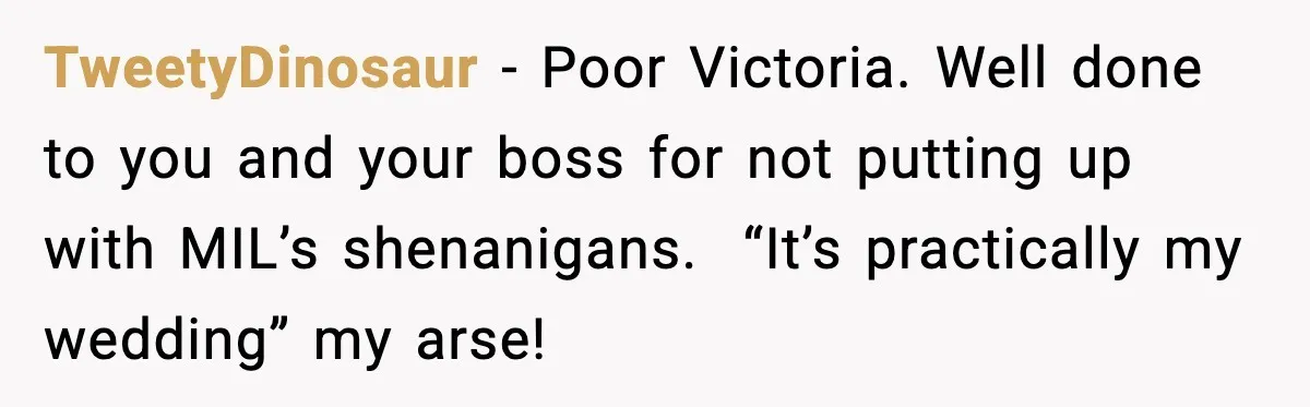 TweetyDinosaur - Poor Victoria. Well done to you and your boss for not putting up with MIL’s shenanigans.  “It’s practically my wedding” my arse!