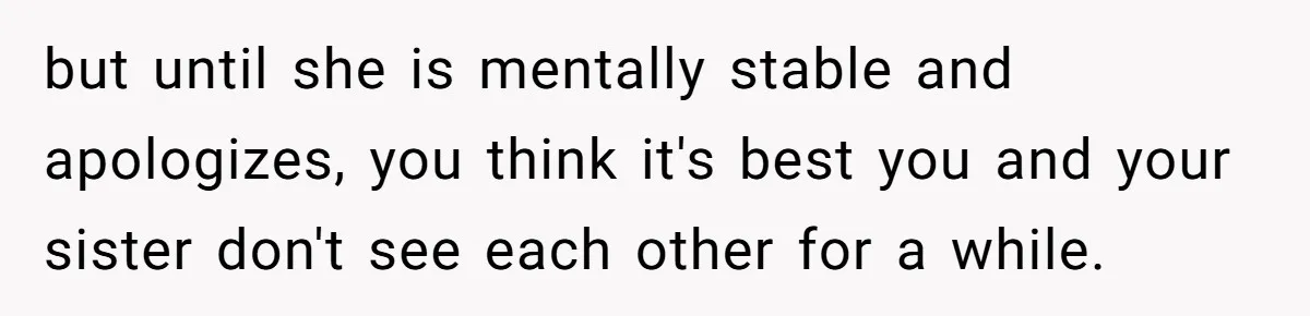 but until she is mentally stable and apologizes, you think it's best you and your sister don't see each other for a while.