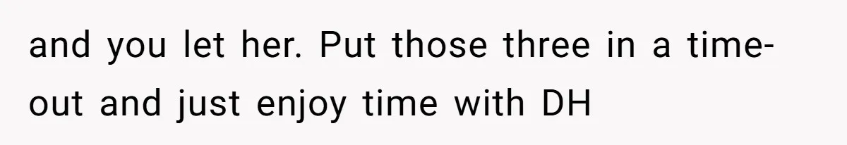 and you let her. Put those three in a time-out and just enjoy time with DH