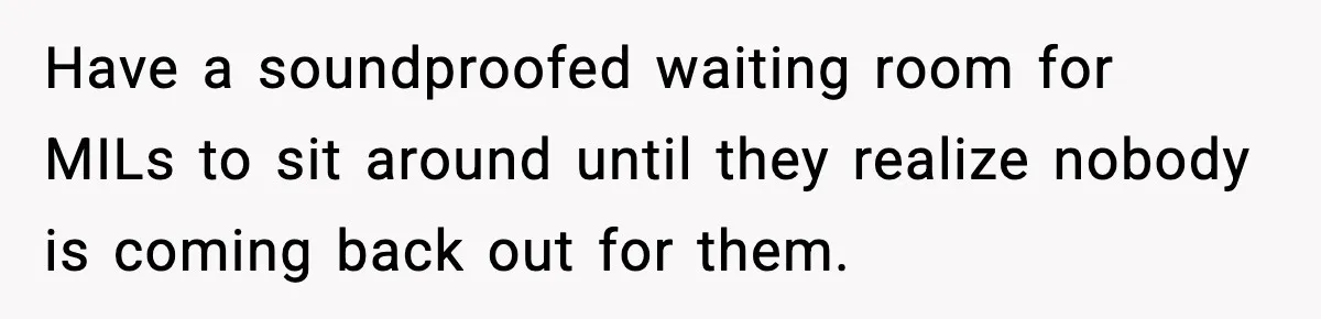 Have a soundproofed waiting room for MILs to sit around until they realize nobody is coming back out for them.