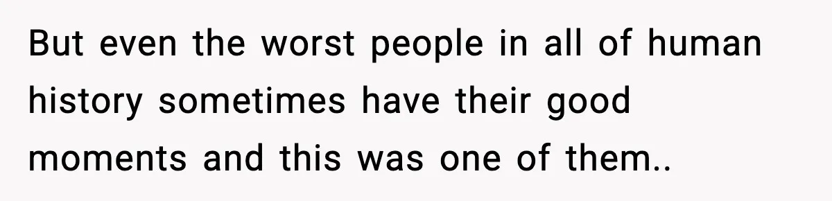 But even the worst people in all of human history sometimes have their good moments and this was one of them.. ​