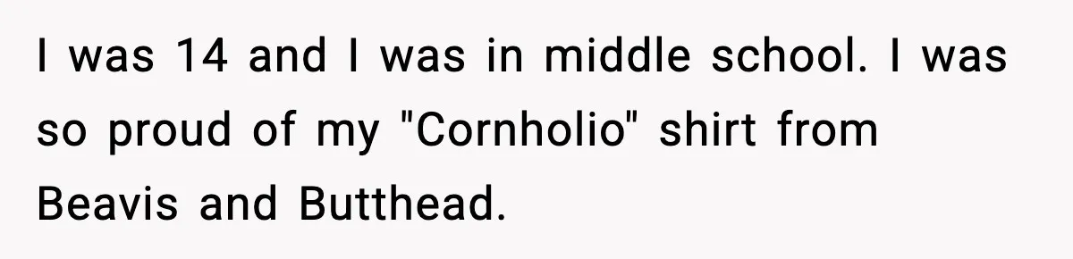 I was 14 and I was in middle school. I was so proud of my "Cornholio" shirt from Beavis and Butthead.