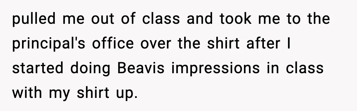 pulled me out of class and took me to the principal's office over the shirt after I started doing Beavis impressions in class with my shirt up.