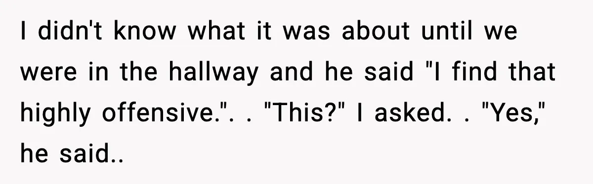 I didn't know what it was about until we were in the hallway and he said "I find that highly offensive.". ​. "This?" I asked. ​. "Yes," he said.. ​