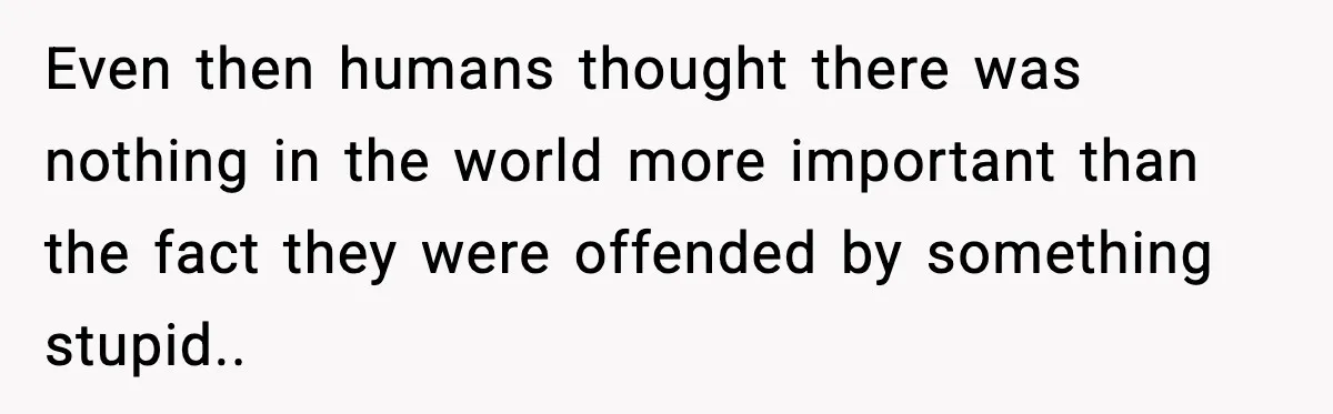 Even then humans thought there was nothing in the world more important than the fact they were offended by something stupid.. ​