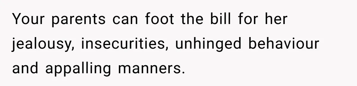 Your parents can foot the bill for her jealousy, insecurities, unhinged behaviour and appalling manners.