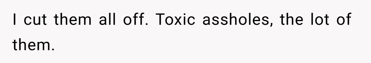 I cut them all off. Toxic assholes, the lot of them.