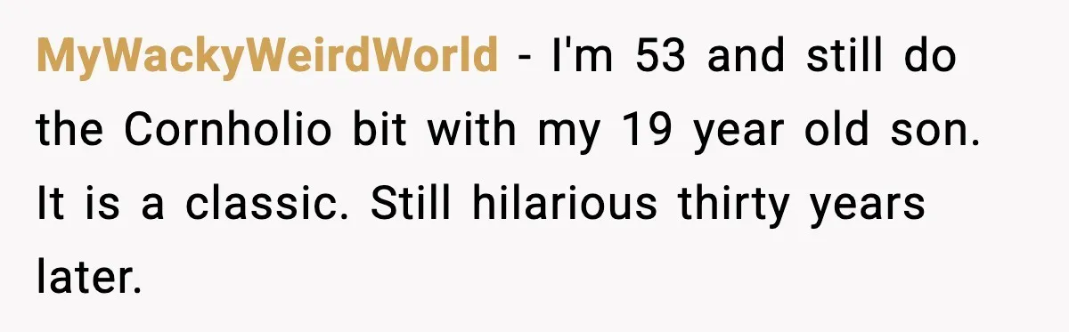 MyWackyWeirdWorld - I'm 53 and still do the Cornholio bit with my 19 year old son. It is a classic. Still hilarious thirty years later.