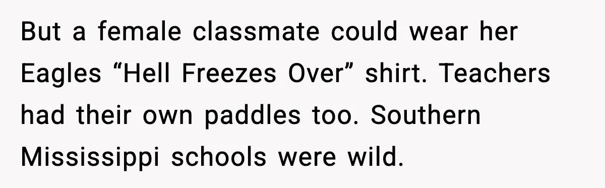 But a female classmate could wear her Eagles “Hell Freezes Over” shirt. Teachers had their own paddles too. Southern Mississippi schools were wild.