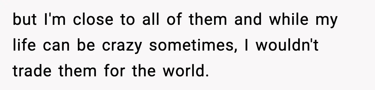 but I'm close to all of them and while my life can be crazy sometimes, I wouldn't trade them for the world.