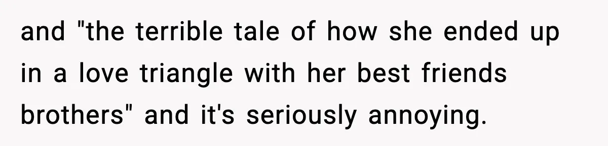 and "the terrible tale of how she ended up in a love triangle with her best friends brothers" and it's seriously annoying.