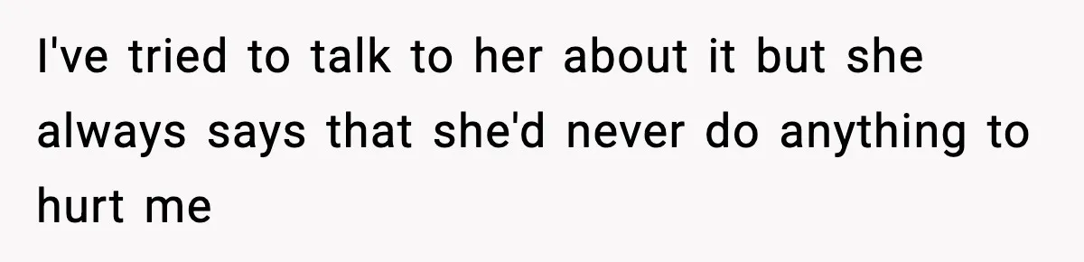 I've tried to talk to her about it but she always says that she'd never do anything to hurt me