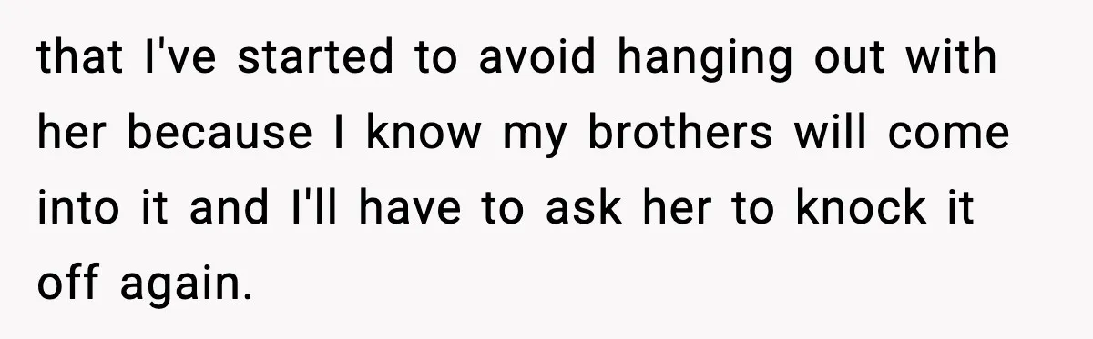 that I've started to avoid hanging out with her because I know my brothers will come into it and I'll have to ask her to knock it off again.