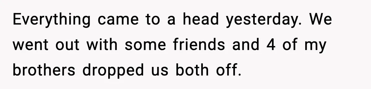 Everything came to a head yesterday. We went out with some friends and 4 of my brothers dropped us both off.