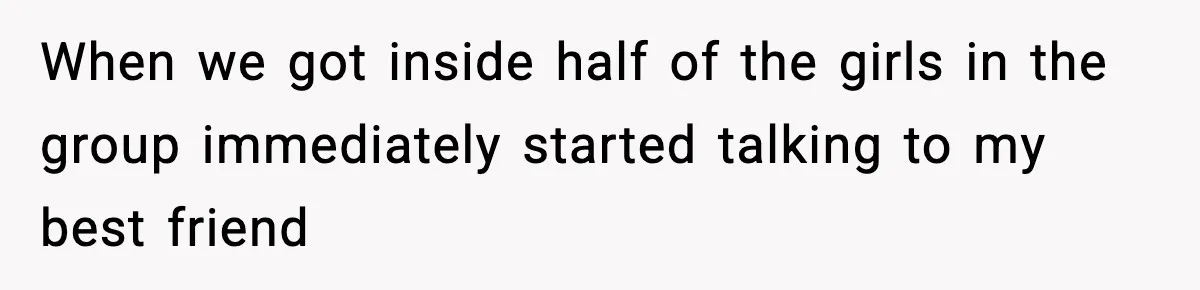 When we got inside half of the girls in the group immediately started talking to my best friend